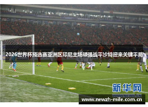 2026世界杯预选赛亚洲区印尼主场顽强战平沙特迎来关键平局